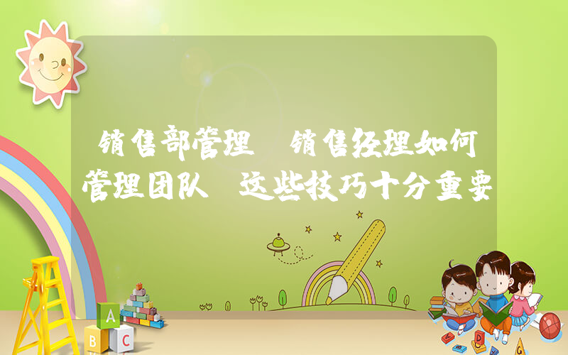 销售部管理(销售经理如何管理团队 这些技巧十分重要)